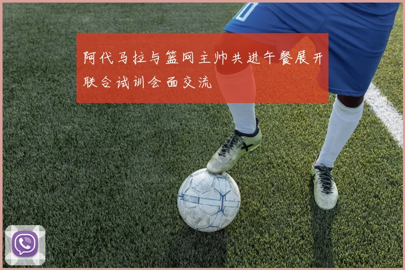 阿代马拉与篮网主帅共进午餐展开联合试训会面交流