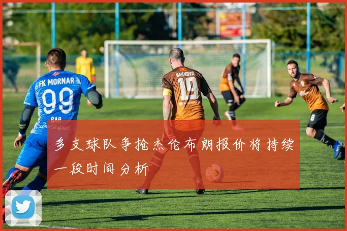 多支球队争抢杰伦布朗报价将持续一段时间分析