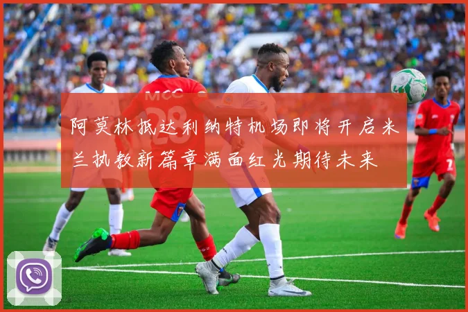 阿莫林抵达利纳特机场即将开启米兰执教新篇章满面红光期待未来