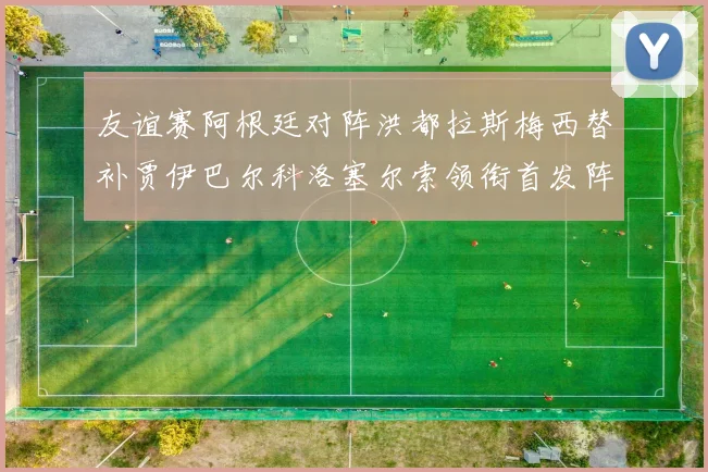 友谊赛阿根廷对阵洪都拉斯梅西替补贾伊巴尔科洛塞尔索领衔首发阵容