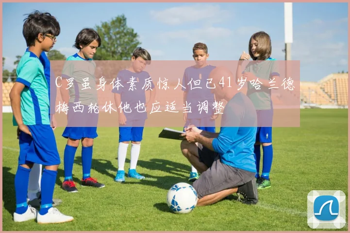C罗虽身体素质惊人但已41岁哈兰德梅西轮休他也应适当调整