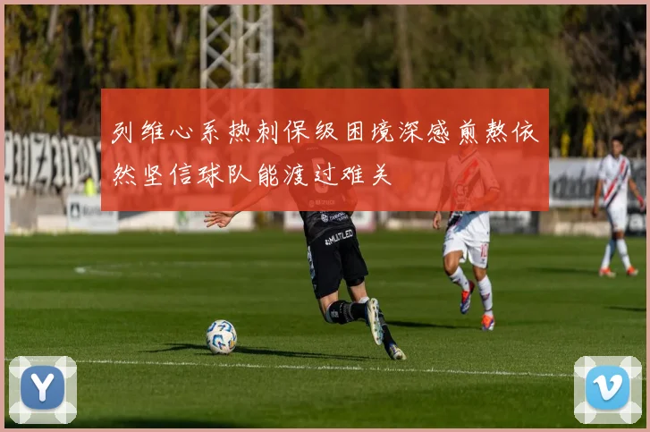 列维心系热刺保级困境深感煎熬依然坚信球队能渡过难关