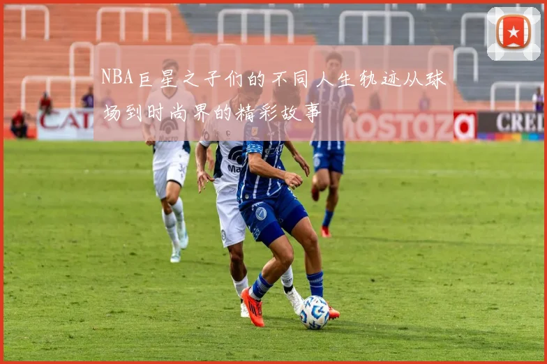 NBA巨星之子们的不同人生轨迹从球场到时尚界的精彩故事