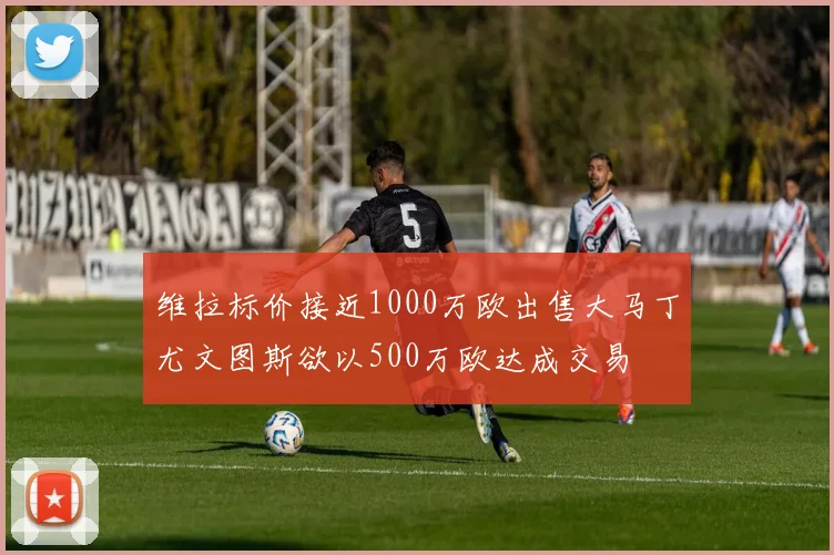 维拉标价接近1000万欧出售大马丁尤文图斯欲以500万欧达成交易