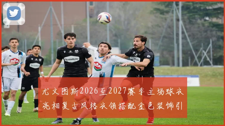 尤文图斯2026至2027赛季主场球衣亮相复古风格衣领搭配金色装饰引关注