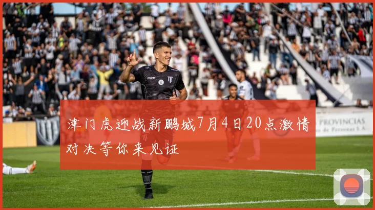 津门虎迎战新鹏城7月4日20点激情对决等你来见证
