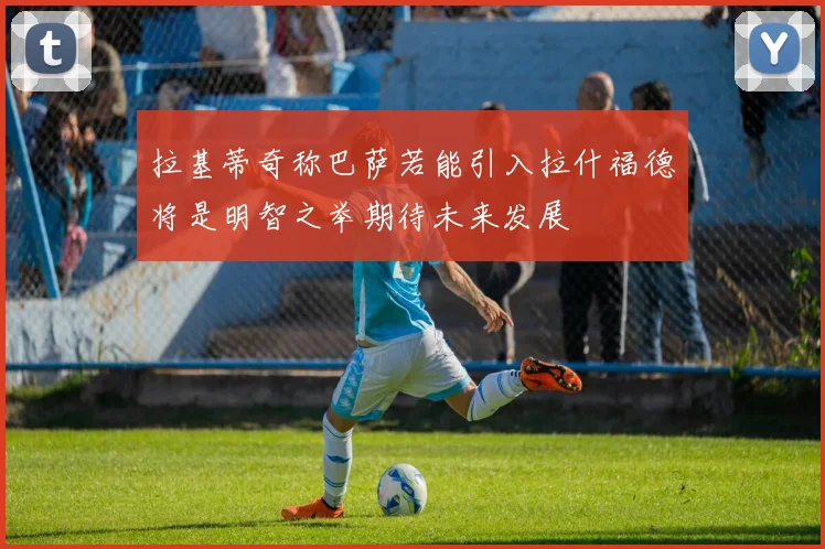 拉基蒂奇称巴萨若能引入拉什福德将是明智之举期待未来发展