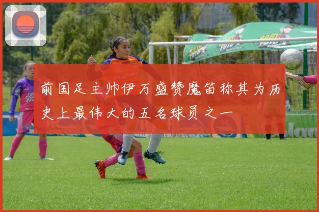 前国足主帅伊万盛赞魔笛称其为历史上最伟大的五名球员之一
