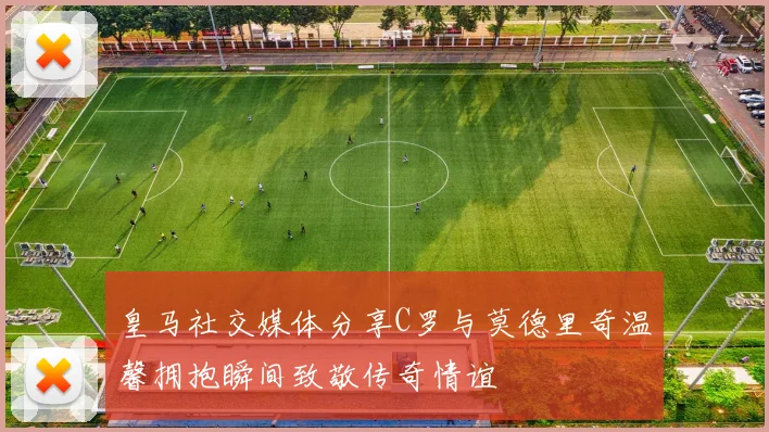 皇马社交媒体分享C罗与莫德里奇温馨拥抱瞬间致敬传奇情谊