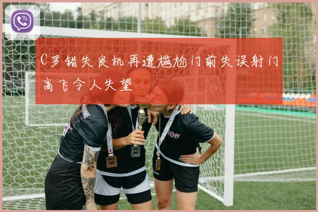 C罗错失良机再遭尴尬门前失误射门高飞令人失望