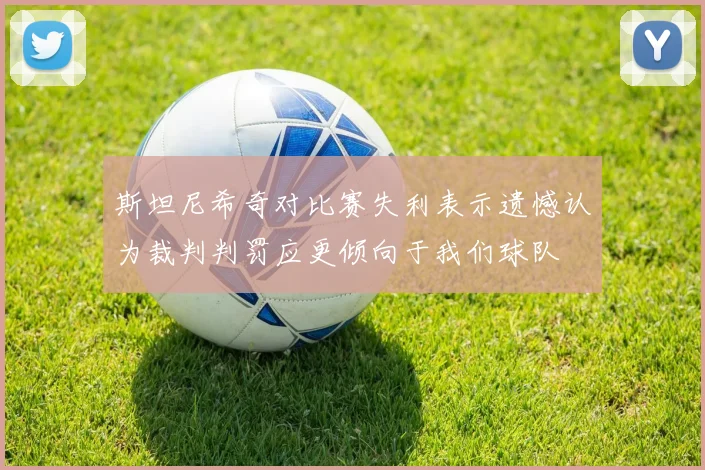 斯坦尼希奇对比赛失利表示遗憾认为裁判判罚应更倾向于我们球队