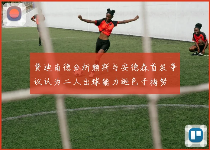 费迪南德分析赖斯与安德森首发争议认为二人出球能力逊色于梅努